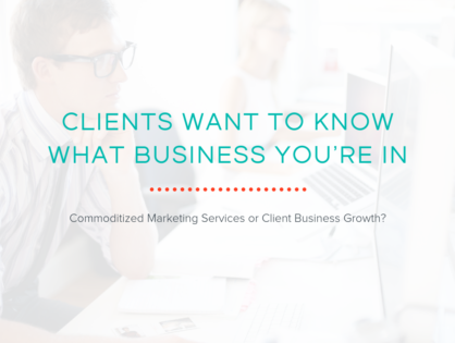Clients Want to Know What Business You’re In: Commoditized Marketing Services or Client Business Growth?